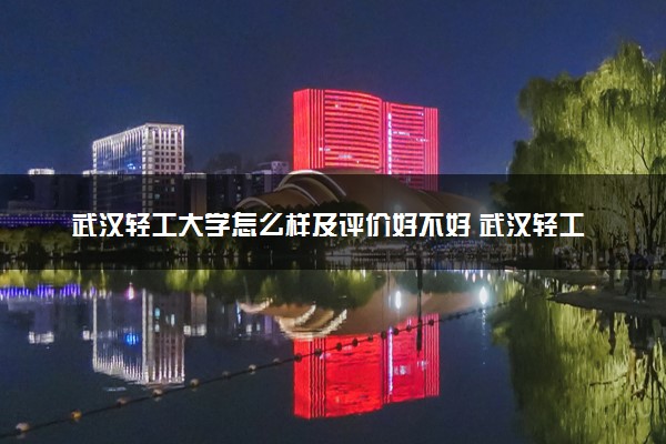 武汉轻工大学怎么样及评价好不好 武汉轻工大学口碑如何