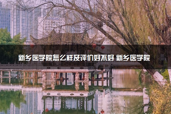 新乡医学院怎么样及评价好不好 新乡医学院口碑如何