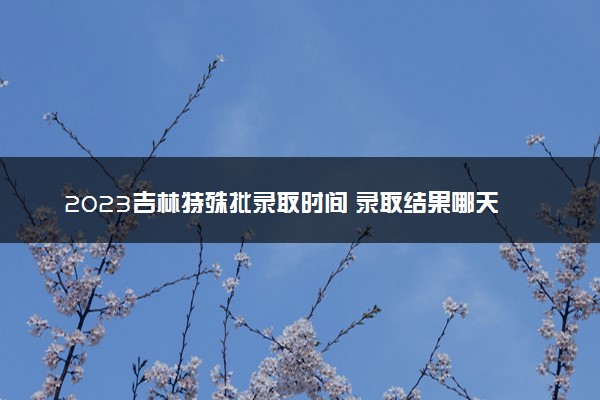 2023吉林特殊批录取时间 录取结果哪天出