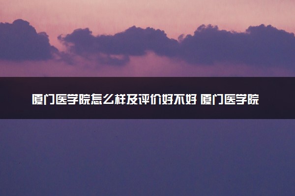 厦门医学院怎么样及评价好不好 厦门医学院口碑如何