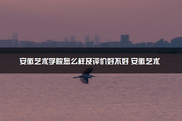 安徽艺术学院怎么样及评价好不好 安徽艺术学院口碑如何