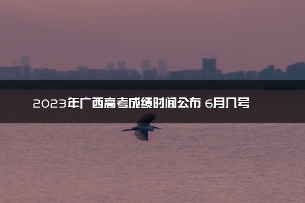 2023年广西高考成绩时间公布 6月几号几点出分