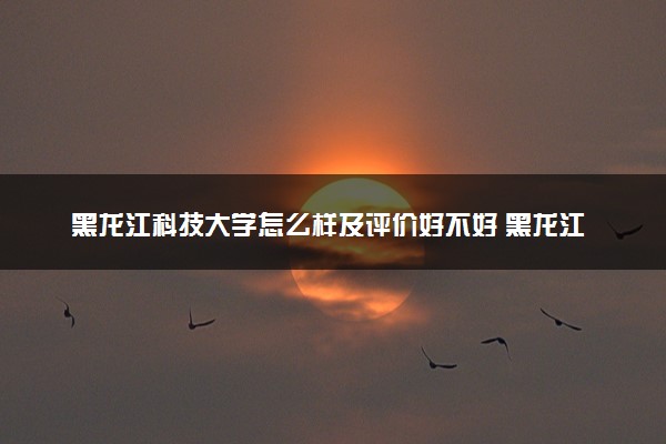 黑龙江科技大学怎么样及评价好不好 黑龙江科技大学口碑如何