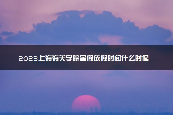 2023上海海关学院暑假放假时间什么时候 几月几号开学