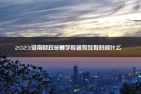2023河南财政金融学院暑假放假时间什么时候 几月几号开学