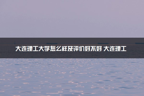 大连理工大学怎么样及评价好不好 大连理工大学口碑如何
