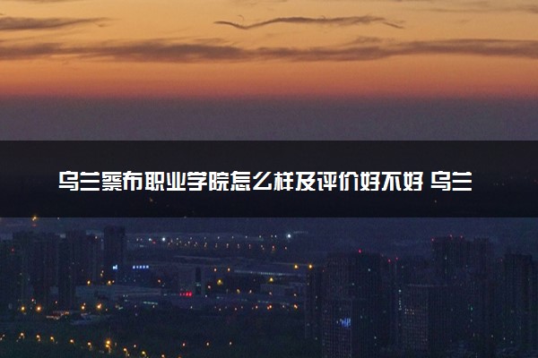 乌兰察布职业学院怎么样及评价好不好 乌兰察布职业学院口碑如何