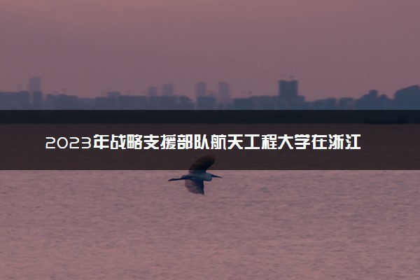 2023年战略支援部队航天工程大学在浙江招生计划 招生专业及人数