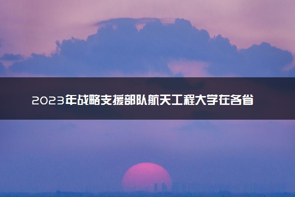 2023年战略支援部队航天工程大学在各省招生计划 招生专业及人数