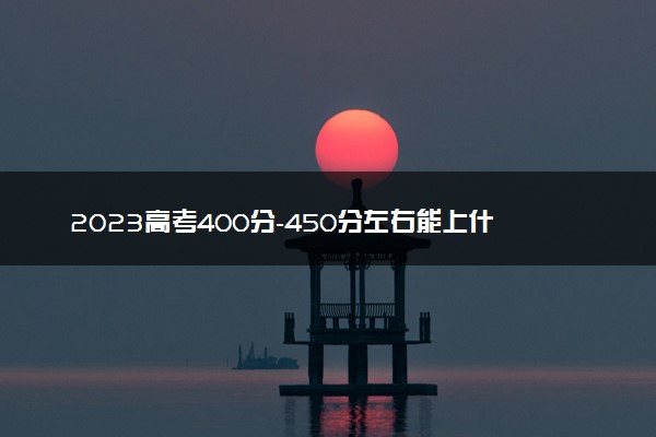 2023高考400分-450分左右能上什么样的大学 有什么推荐