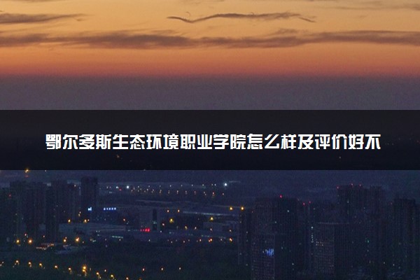 鄂尔多斯生态环境职业学院怎么样及评价好不好 鄂尔多斯生态环境职业学院口碑如何
