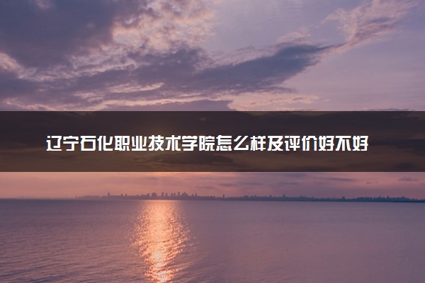 辽宁石化职业技术学院怎么样及评价好不好 辽宁石化职业技术学院口碑如何