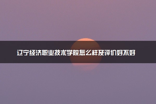 辽宁经济职业技术学院怎么样及评价好不好 辽宁经济职业技术学院口碑如何
