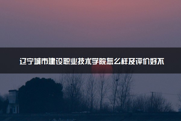 辽宁城市建设职业技术学院怎么样及评价好不好 辽宁城市建设职业技术学院口碑如何