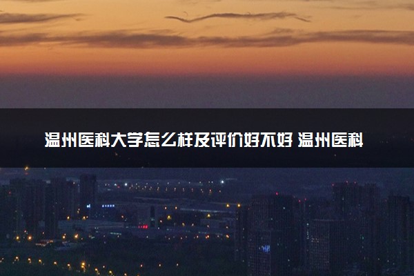 温州医科大学怎么样及评价好不好 温州医科大学口碑如何