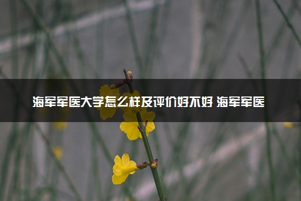 海军军医大学怎么样及评价好不好 海军军医大学口碑如何