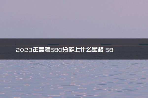 2023年高考580分能上什么军校 580分左右的军校名单