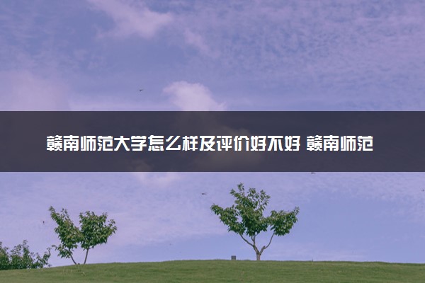 赣南师范大学怎么样及评价好不好 赣南师范大学口碑如何