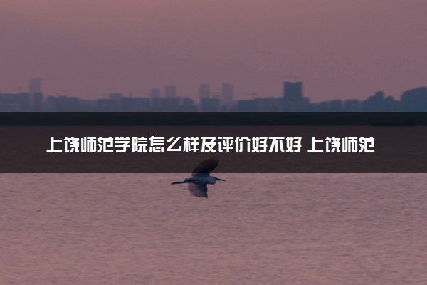 上饶师范学院怎么样及评价好不好 上饶师范学院口碑如何