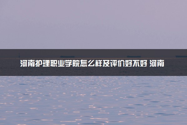 河南护理职业学院怎么样及评价好不好 河南护理职业学院口碑如何