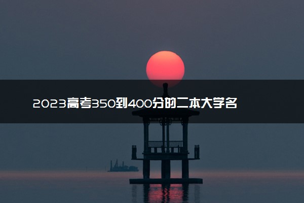 2023高考350到400分的二本大学名单 哪些大学值得报考