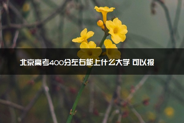 北京高考400分左右能上什么大学 可以报哪些公办院校(2023报考推荐)