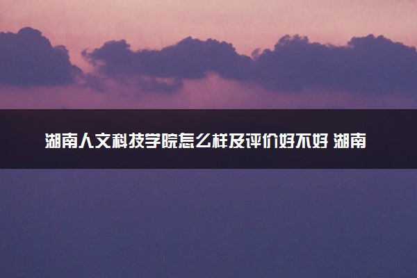 湖南人文科技学院怎么样及评价好不好 湖南人文科技学院口碑如何