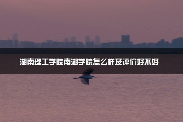 湖南理工学院南湖学院怎么样及评价好不好 湖南理工学院南湖学院口碑如何