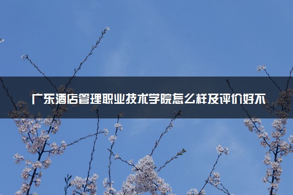 广东酒店管理职业技术学院怎么样及评价好不好 广东酒店管理职业技术学院口碑如何