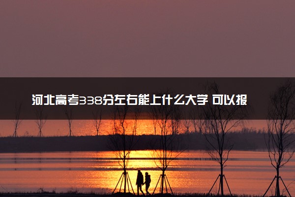 河北高考338分左右能上什么大学 可以报哪些公办院校(2023报考推荐)