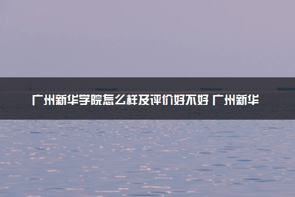 广州新华学院怎么样及评价好不好 广州新华学院口碑如何