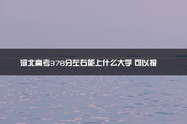河北高考378分左右能上什么大学 可以报哪些公办院校(2023报考推荐)