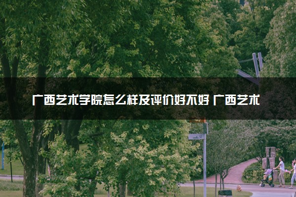 广西艺术学院怎么样及评价好不好 广西艺术学院口碑如何