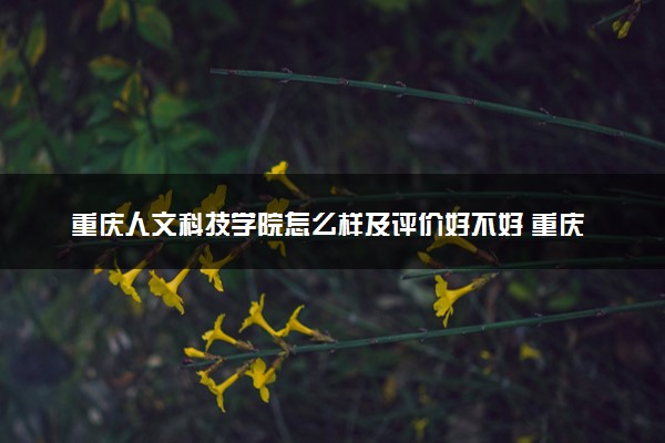 重庆人文科技学院怎么样及评价好不好 重庆人文科技学院口碑如何