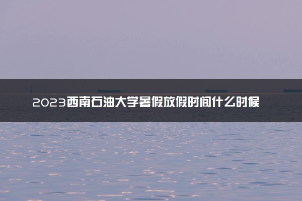 2023西南石油大学暑假放假时间什么时候 几月几号开学
