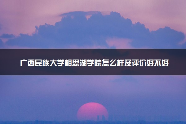 广西民族大学相思湖学院怎么样及评价好不好 广西民族大学相思湖学院口碑如何