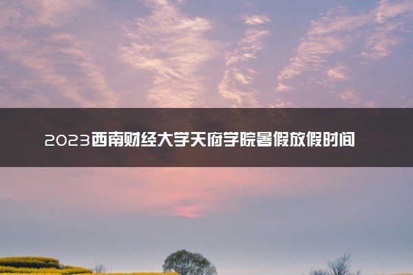 2023西南财经大学天府学院暑假放假时间什么时候 几月几号开学