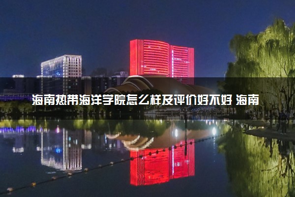 海南热带海洋学院怎么样及评价好不好 海南热带海洋学院口碑如何