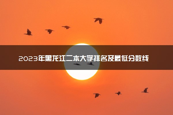 2023年黑龙江二本大学排名及最低分数线位次