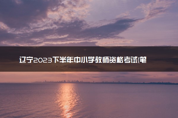 辽宁2023下半年中小学教师资格考试(笔试)报名时间 哪天报名