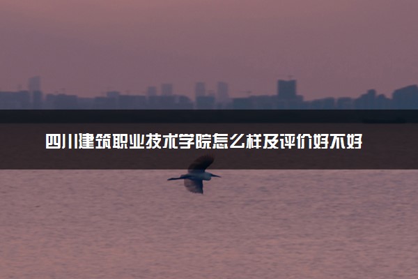 四川建筑职业技术学院怎么样及评价好不好 四川建筑职业技术学院口碑如何