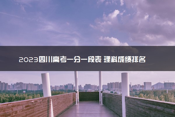 2023四川高考一分一段表 理科成绩排名最新【完整版】