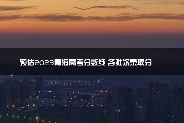 预估2023青海高考分数线 各批次录取分数线预计是多少