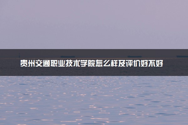 贵州交通职业技术学院怎么样及评价好不好 贵州交通职业技术学院口碑如何