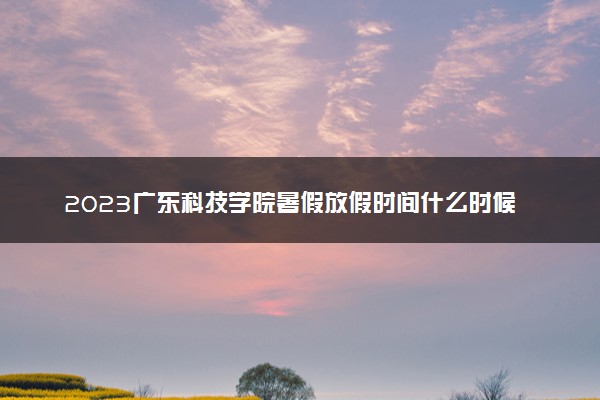 2023广东科技学院暑假放假时间什么时候 几月几号开学