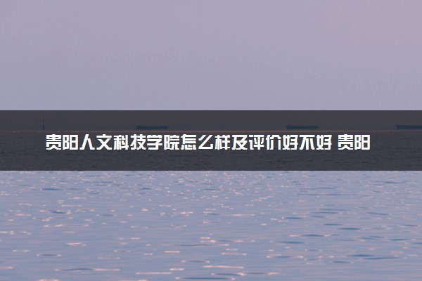 贵阳人文科技学院怎么样及评价好不好 贵阳人文科技学院口碑如何