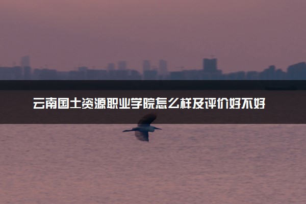 云南国土资源职业学院怎么样及评价好不好 云南国土资源职业学院口碑如何