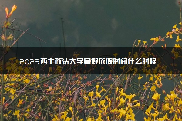 2023西北政法大学暑假放假时间什么时候 几月几号开学