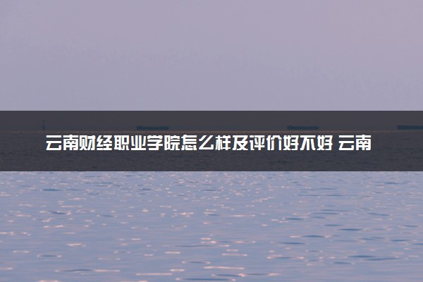 云南财经职业学院怎么样及评价好不好 云南财经职业学院口碑如何