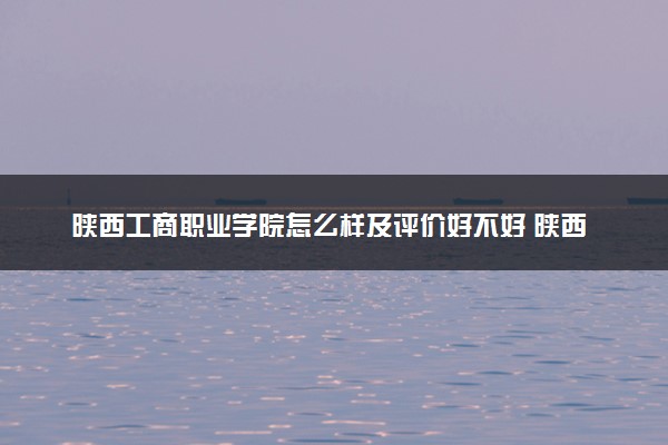 陕西工商职业学院怎么样及评价好不好 陕西工商职业学院口碑如何